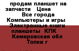 продам планшет на запчасти › Цена ­ 1 000 - Все города Компьютеры и игры » Электронные книги, планшеты, КПК   . Кемеровская обл.,Топки г.